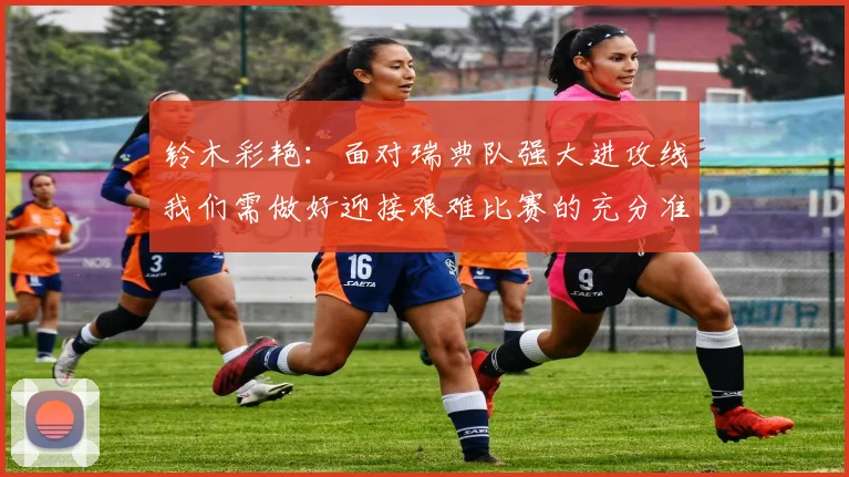 铃木彩艳：面对瑞典队强大进攻线我们需做好迎接艰难比赛的充分准备