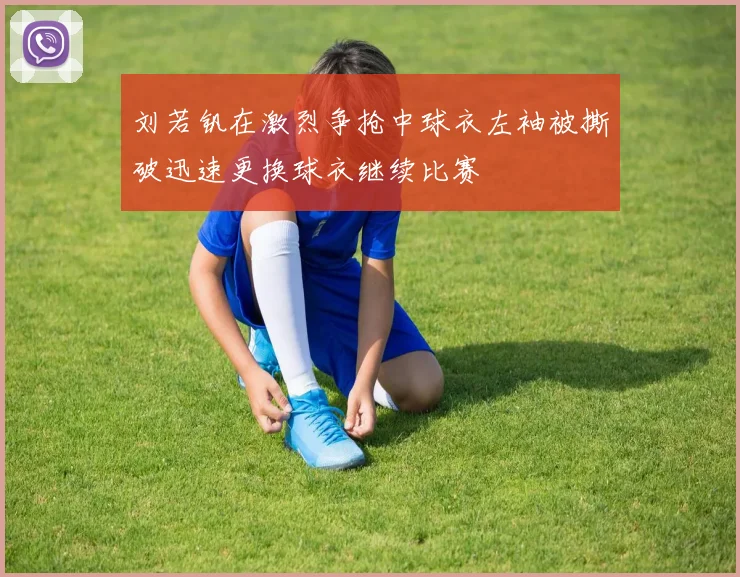 刘若钒在激烈争抢中球衣左袖被撕破迅速更换球衣继续比赛