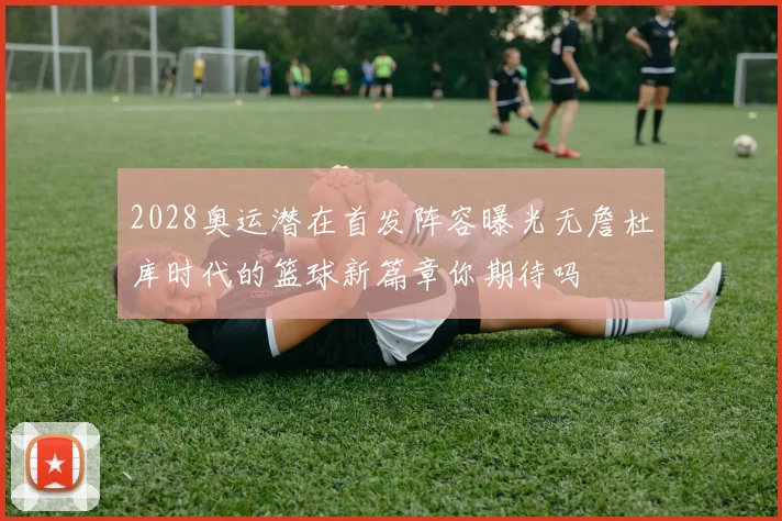 2028奥运潜在首发阵容曝光无詹杜库时代的篮球新篇章你期待吗
