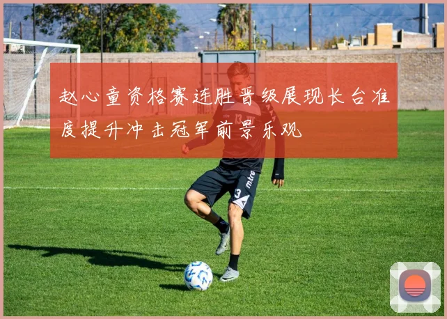 赵心童资格赛连胜晋级展现长台准度提升冲击冠军前景乐观