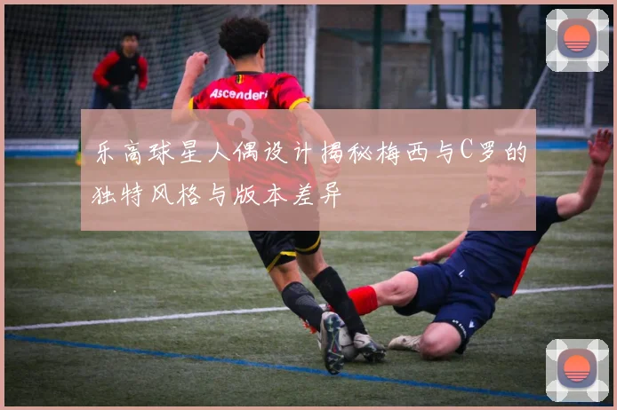 乐高球星人偶设计揭秘梅西与C罗的独特风格与版本差异