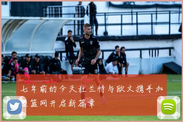 七年前的今天杜兰特与欧文携手加盟篮网开启新篇章