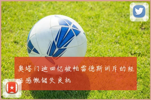 奥塔门迪回忆被帕雷德斯训斥的经历感慨错失良机