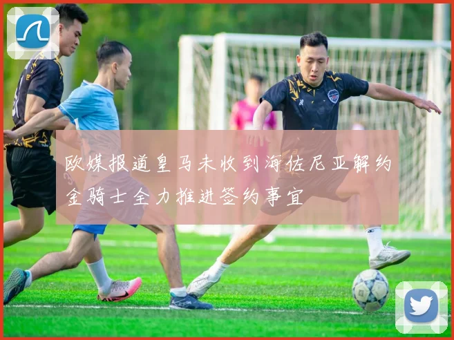 欧媒报道皇马未收到海佐尼亚解约金骑士全力推进签约事宜