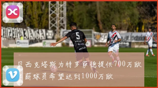 贝西克塔斯为特罗萨德提供700万欧年薪球员希望达到1000万欧