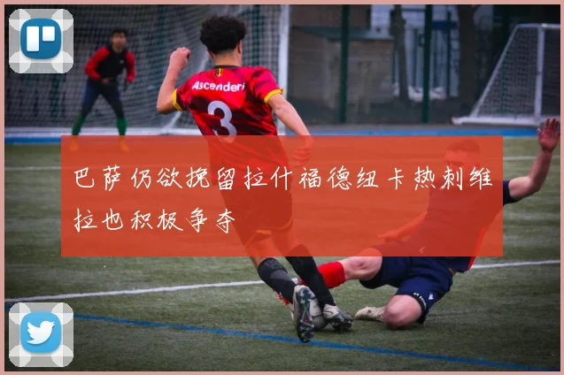 巴萨仍欲挽留拉什福德纽卡热刺维拉也积极争夺