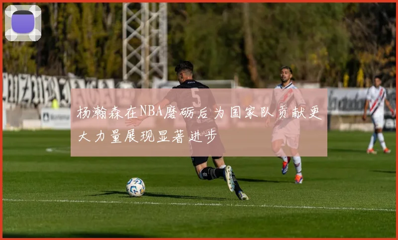 杨瀚森在NBA磨砺后为国家队贡献更大力量展现显著进步