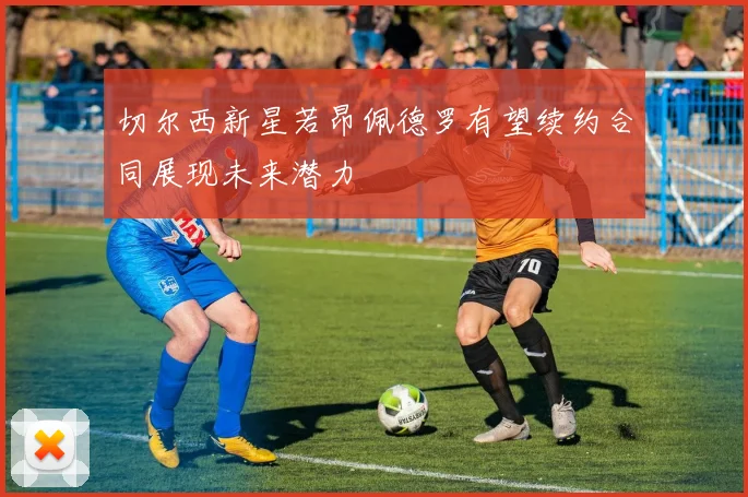 切尔西新星若昂佩德罗有望续约合同展现未来潜力