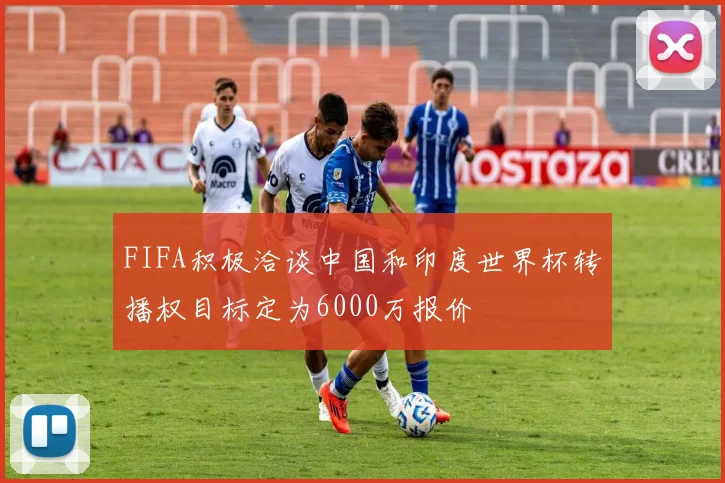 FIFA积极洽谈中国和印度世界杯转播权目标定为6000万报价