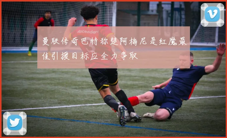 曼联传奇巴特称楚阿梅尼是红魔最佳引援目标应全力争取