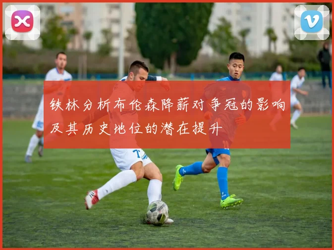 铁林分析布伦森降薪对争冠的影响及其历史地位的潜在提升
