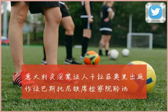 意大利卖淫案证人卡拉菲奥里出庭作证巴斯托尼缺席检察院聆讯