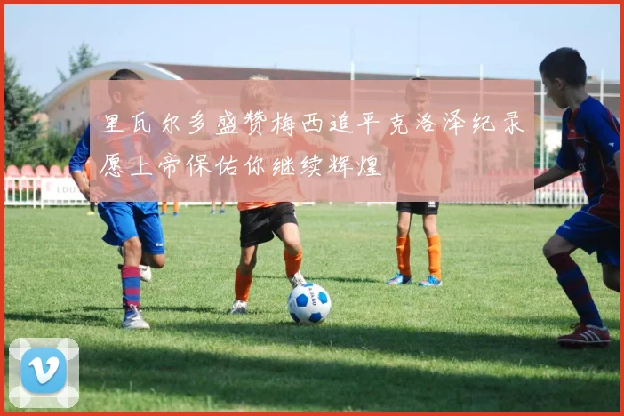 里瓦尔多盛赞梅西追平克洛泽纪录愿上帝保佑你继续辉煌