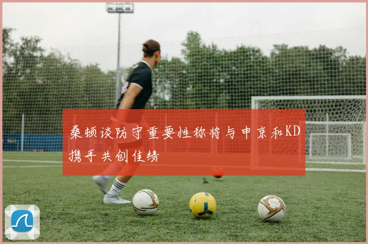 桑顿谈防守重要性称将与申京和KD携手共创佳绩