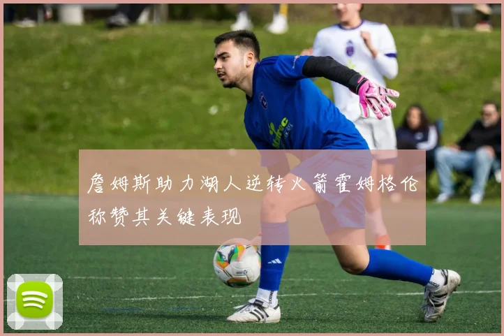 詹姆斯助力湖人逆转火箭霍姆格伦称赞其关键表现