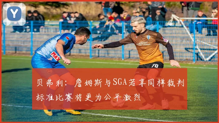 贝弗利：詹姆斯与SGA若享同样裁判标准比赛将更为公平激烈