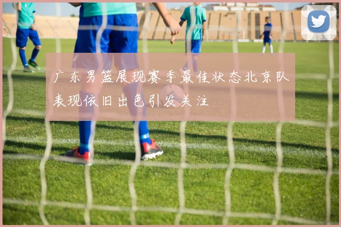 广东男篮展现赛季最佳状态北京队表现依旧出色引发关注