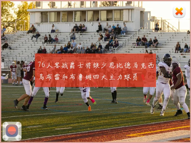 76人客战爵士将缺少恩比德马克西乌布雷和布鲁姆四大主力球员