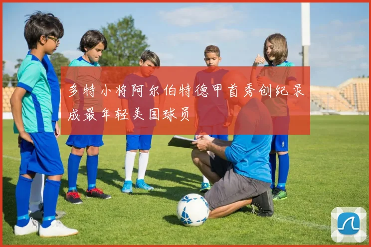 多特小将阿尔伯特德甲首秀创纪录成最年轻美国球员