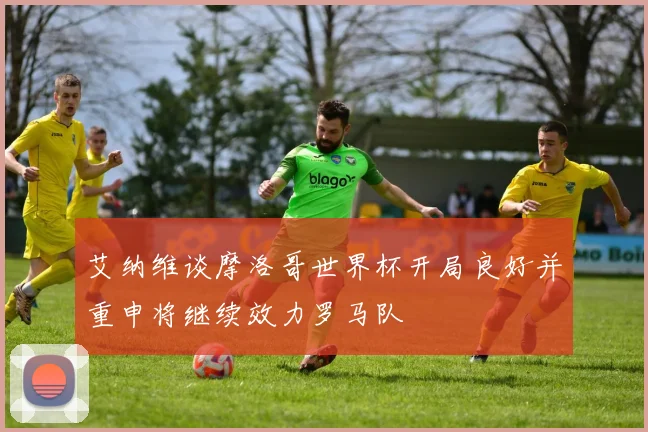 艾纳维谈摩洛哥世界杯开局良好并重申将继续效力罗马队