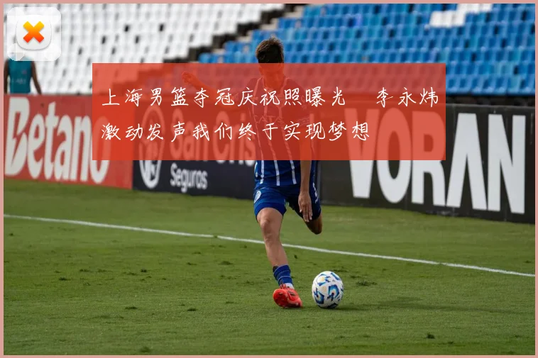上海男篮夺冠庆祝照曝光偰李永炜激动发声我们终于实现梦想