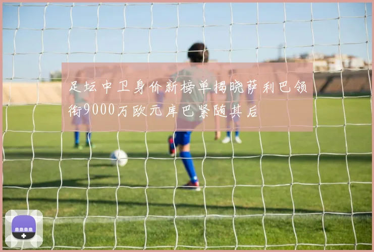 足坛中卫身价新榜单揭晓萨利巴领衔9000万欧元库巴紧随其后