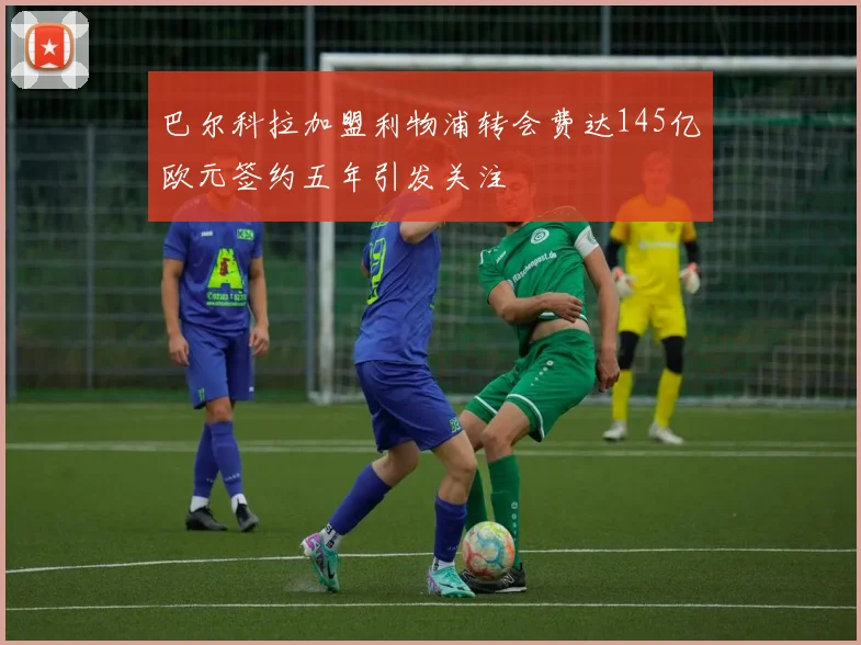 巴尔科拉加盟利物浦转会费达145亿欧元签约五年引发关注