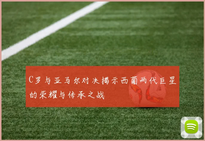 C罗与亚马尔对决揭示西葡两代巨星的荣耀与传承之战