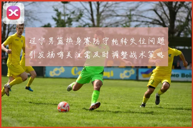 辽宁男篮热身赛防守轮转失位问题引发杨鸣关注需及时调整战术策略