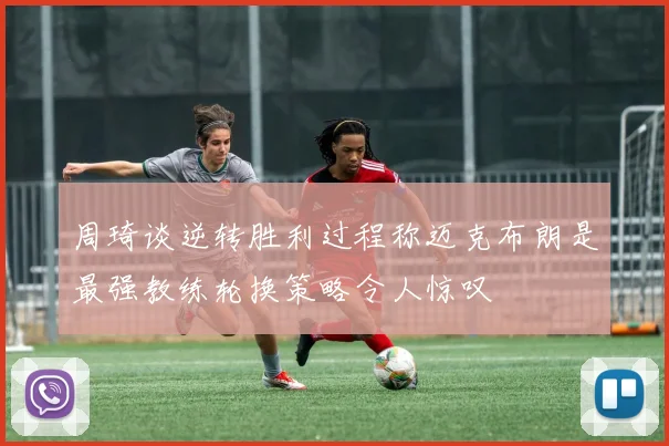 周琦谈逆转胜利过程称迈克布朗是最强教练轮换策略令人惊叹