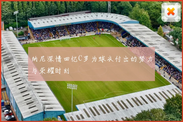 纳尼深情回忆C罗为球衣付出的努力与荣耀时刻