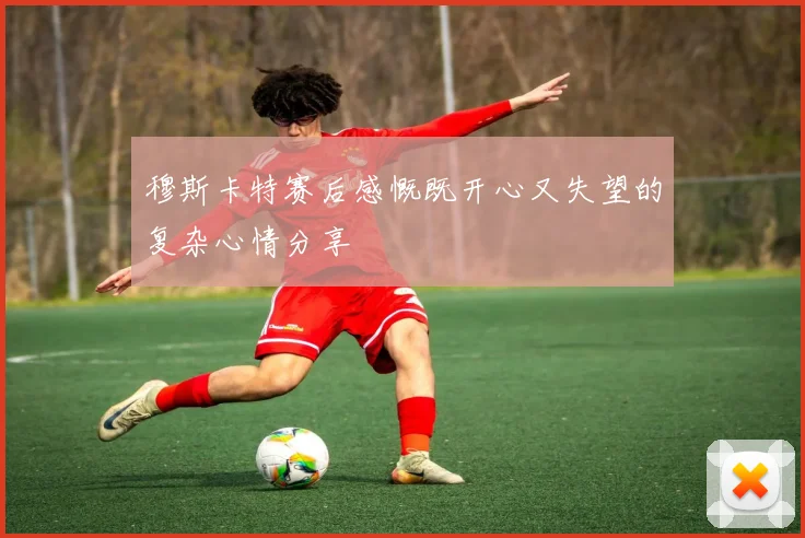穆斯卡特赛后感慨既开心又失望的复杂心情分享