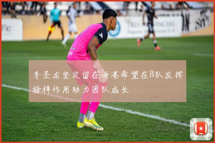 李圣龙坚定留在海港希望在B队发挥榜样作用助力团队成长