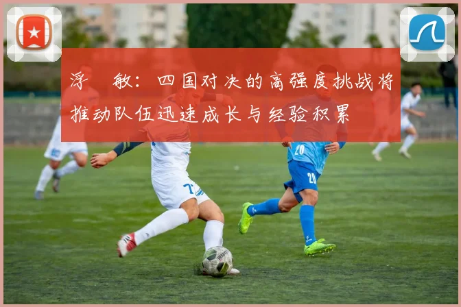 浮嶋敏：四国对决的高强度挑战将推动队伍迅速成长与经验积累