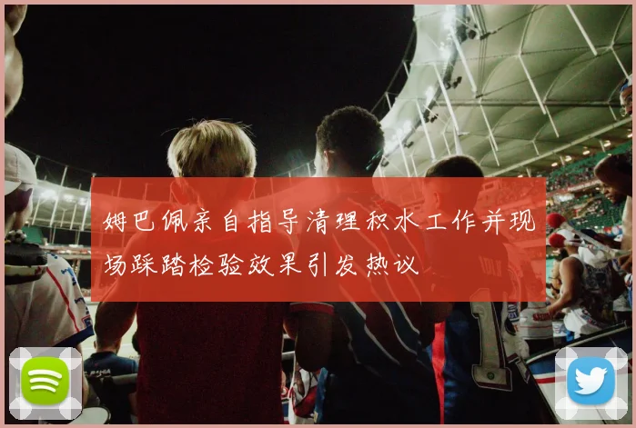 姆巴佩亲自指导清理积水工作并现场踩踏检验效果引发热议